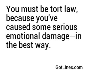You must be tort law, because you’ve caused some serious emotional damage—in the best way.
