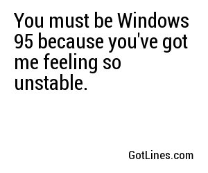 You must be Windows 95 because you've got me feeling so unstable.