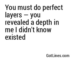 You must do perfect layers — you revealed a depth in me I didn't know existed