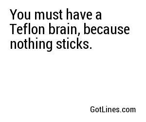 You must have a Teflon brain, because nothing sticks.