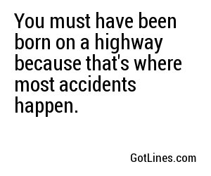 You must have been born on a highway because that's where most accidents happen.