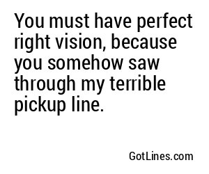 You must have perfect right vision, because you somehow saw through my terrible pickup line.