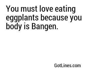 You must love eating eggplants because you body is Bangen.
