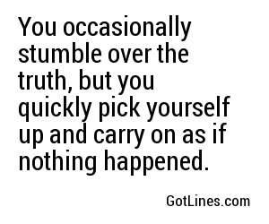 You occasionally stumble over the truth, but you quickly pick yourself up and carry on as if nothing happened.