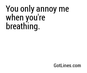 You only annoy me when you're breathing.