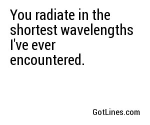 You radiate in the shortest wavelengths I've ever encountered.
