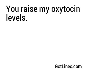 You raise my oxytocin levels.
