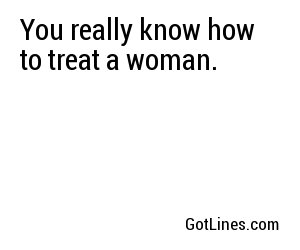 You really know how to treat a woman.