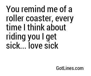 You remind me of a roller coaster, every time I think about riding you I get sick... love sick	