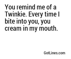 You remind me of a Twinkie. Every time I bite into you, you cream in my mouth.
