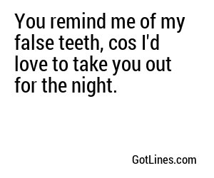 You remind me of my false teeth, cos I'd love to take you out for the night.

