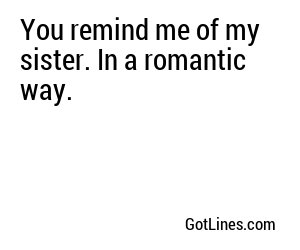 You remind me of my sister. In a romantic way.
