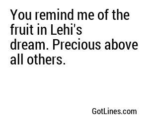 You remind me of the fruit in Lehi's dream. Precious above all others.
