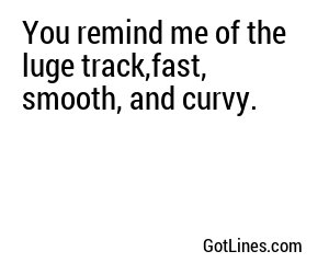 You remind me of the luge track,fast, smooth, and curvy.