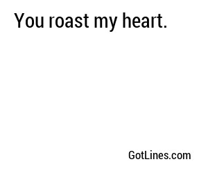 You roast my heart.

