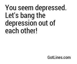 You seem depressed. Let's bang the depression out of each other!
