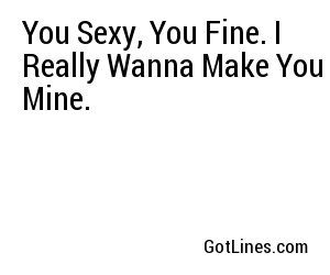 You Sexy, You Fine. I Really Wanna Make You Mine.
