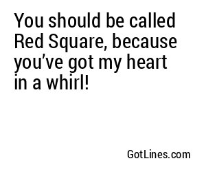 You should be called Red Square, because you’ve got my heart in a whirl!