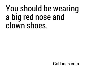 You should be wearing a big red nose and clown shoes.

