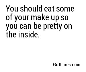 You should eat some of your make up so you can be pretty on the inside.