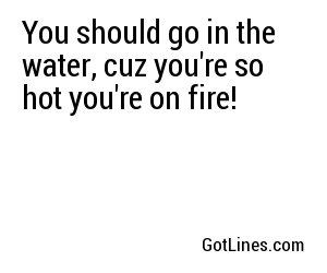 You should go in the water, cuz you're so hot you're on fire!