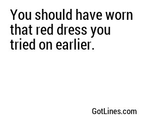 You should have worn that red dress you tried on earlier.