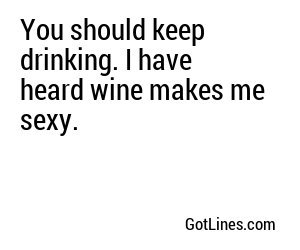 You should keep drinking. I have heard wine makes me sexy.