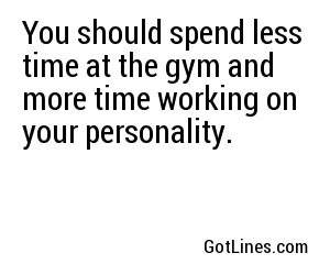 You should spend less time at the gym and more time working on your personality.