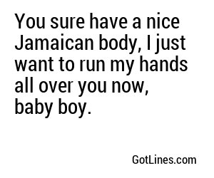 You sure have a nice Jamaican body, I just want to run my hands all over you now, baby boy.
