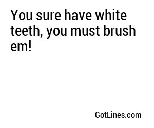 You sure have white teeth, you must brush em!
