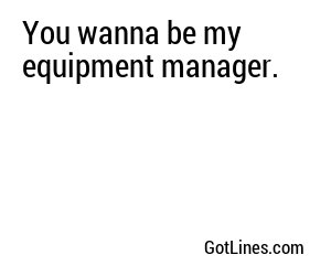 You wanna be my equipment manager.