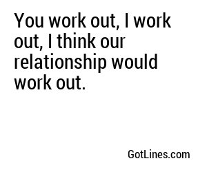 You work out, I work out, I think our relationship would work out.
