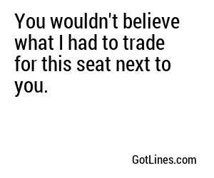 You wouldn't believe what I had to trade for this seat next to you.
