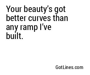 Your beauty’s got better curves than any ramp I’ve built.