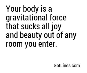 Your body is a gravitational force that sucks all joy and beauty out of any room you enter.
