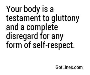 Your body is a testament to gluttony and a complete disregard for any form of self-respect.
