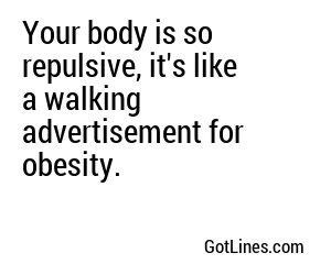 Your body is so repulsive, it's like a walking advertisement for obesity.
