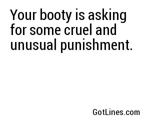 Your booty is asking for some cruel and unusual punishment.
