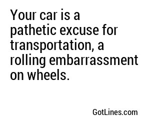 Your car is a pathetic excuse for transportation, a rolling embarrassment on wheels.
