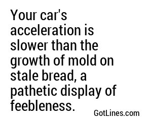 Your car's acceleration is slower than the growth of mold on stale bread, a pathetic display of feebleness.
