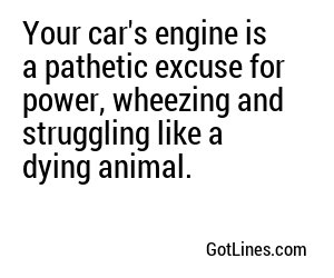 Your car's engine is a pathetic excuse for power, wheezing and struggling like a dying animal.
