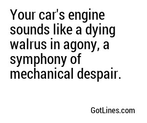 Your car's engine sounds like a dying walrus in agony, a symphony of mechanical despair.
