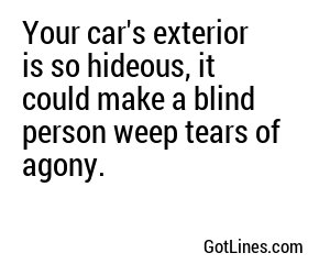 Your car's exterior is so hideous, it could make a blind person weep tears of agony.
