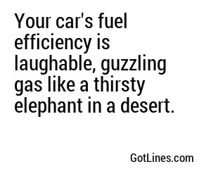 Your car's fuel efficiency is laughable, guzzling gas like a thirsty elephant in a desert.
