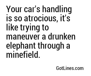 Your car's handling is so atrocious, it's like trying to navigate a drunken elephant on roller skates.
