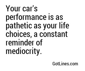 Your car's performance is as pathetic as your life choices, a constant reminder of mediocrity.
