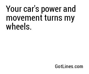 Your car's power and movement turns my wheels.
