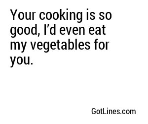Your cooking is so good, I’d even eat my vegetables for you.
