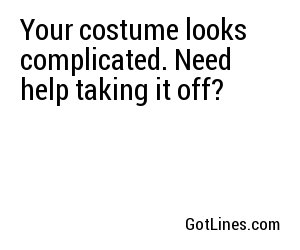 Your costume looks complicated. Need help taking it off?