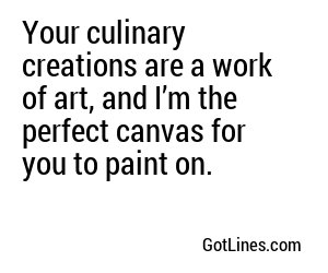 Your culinary creations are a work of art, and I’m the perfect canvas for you to paint on.
